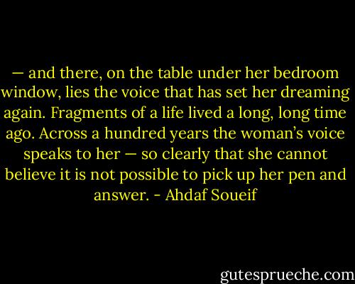 — and there, on the table under her bedroom window, lies the voice that has set her dreaming again. Fragments of a life lived a long, long time ago. Across a hundred years the woman’s voice speaks to her — so clearly that she cannot believe it is not possible to pick up her pen and answer. - Ahdaf Soueif