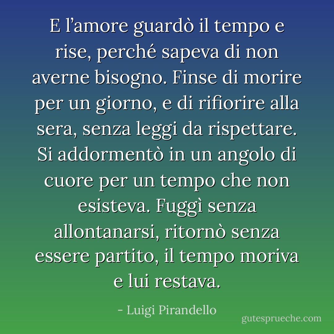 E l’amore guardò il tempo e rise, perché sapeva di non averne bisogno. Finse di morire per un giorno, e di rifiorire alla sera, senza leggi da rispettare. Si addormentò in un angolo di cuore per un tempo che non esisteva. Fuggì senza allontanarsi, ritornò senza essere partito, il tempo moriva e lui restava. - Luigi Pirandello