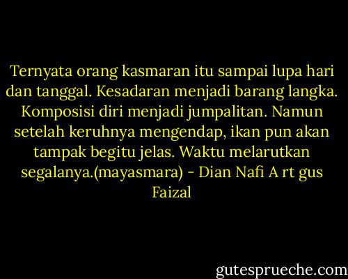 Ternyata orang kasmaran itu sampai lupa hari dan tanggal. Kesadaran menjadi barang langka. Komposisi diri menjadi jumpalitan. Namun setelah keruhnya mengendap, ikan pun akan tampak begitu jelas. Waktu melarutkan segalanya.(mayasmara) - Dian Nafi A rt gus Faizal