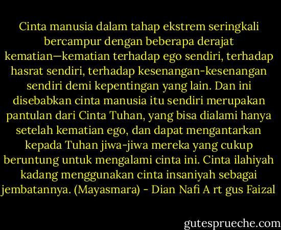 Cinta manusia dalam tahap ekstrem seringkali bercampur dengan beberapa derajat kematian—kematian terhadap ego sendiri, terhadap hasrat sendiri, terhadap kesenangan-kesenangan sendiri demi kepentingan yang lain. Dan ini disebabkan cinta manusia itu sendiri merupakan pantulan dari Cinta Tuhan, yang bisa dialami hanya setelah kematian ego, dan dapat mengantarkan kepada Tuhan jiwa-jiwa mereka yang cukup beruntung untuk mengalami cinta ini.<br />Cinta ilahiyah kadang menggunakan cinta insaniyah sebagai jembatannya. (Mayasmara) - Dian Nafi A rt gus Faizal