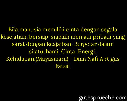 Bila manusia memiliki cinta dengan segala kesejatian, bersiap-siaplah menjadi pribadi yang sarat dengan keajaiban. Bergetar dalam silaturhami. Cinta. Energi. Kehidupan.(Mayasmara) - Dian Nafi A rt gus Faizal