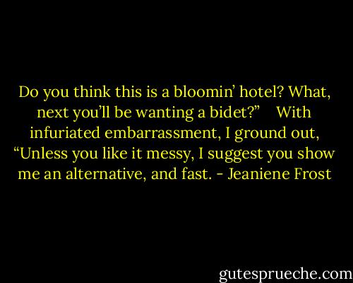 Do you think this is a bloomin’ hotel? What, next you’ll be wanting a bidet?” <br /><br /><br />With infuriated embarrassment, I ground out, “Unless you like it messy, I suggest you show me an alternative, and fast. - Jeaniene Frost