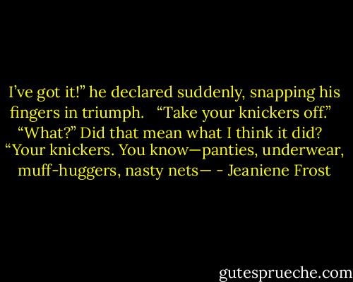 I’ve got it!” he declared suddenly, snapping his fingers in triumph. <br /><br />“Take your knickers off.” <br /><br />“What?” Did that mean what I think it did? <br /><br />“Your knickers. You know—panties, underwear, muff-huggers, nasty nets— - Jeaniene Frost