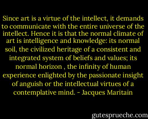 Since art is a virtue of the intellect, it demands to communicate with the entire universe of the intellect. Hence it is that the normal climate of art is intelligence and knowledge: its normal soil, the civilized heritage of a consistent and integrated system of beliefs and values; its normal horizon , the infinity of human experience enlighted by the passionate insight of anguish or the intellectual virtues of a contemplative mind. - Jacques Maritain
