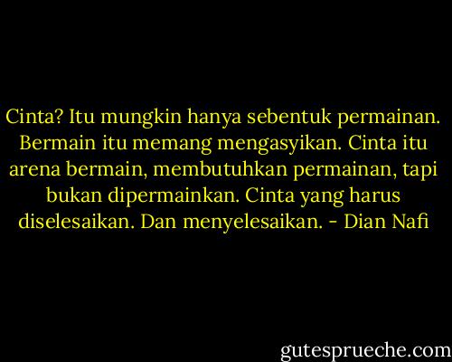 Cinta? Itu mungkin hanya sebentuk permainan. Bermain itu memang mengasyikan. Cinta itu arena bermain, membutuhkan permainan, tapi bukan dipermainkan. Cinta yang harus diselesaikan. Dan menyelesaikan. - Dian Nafi
