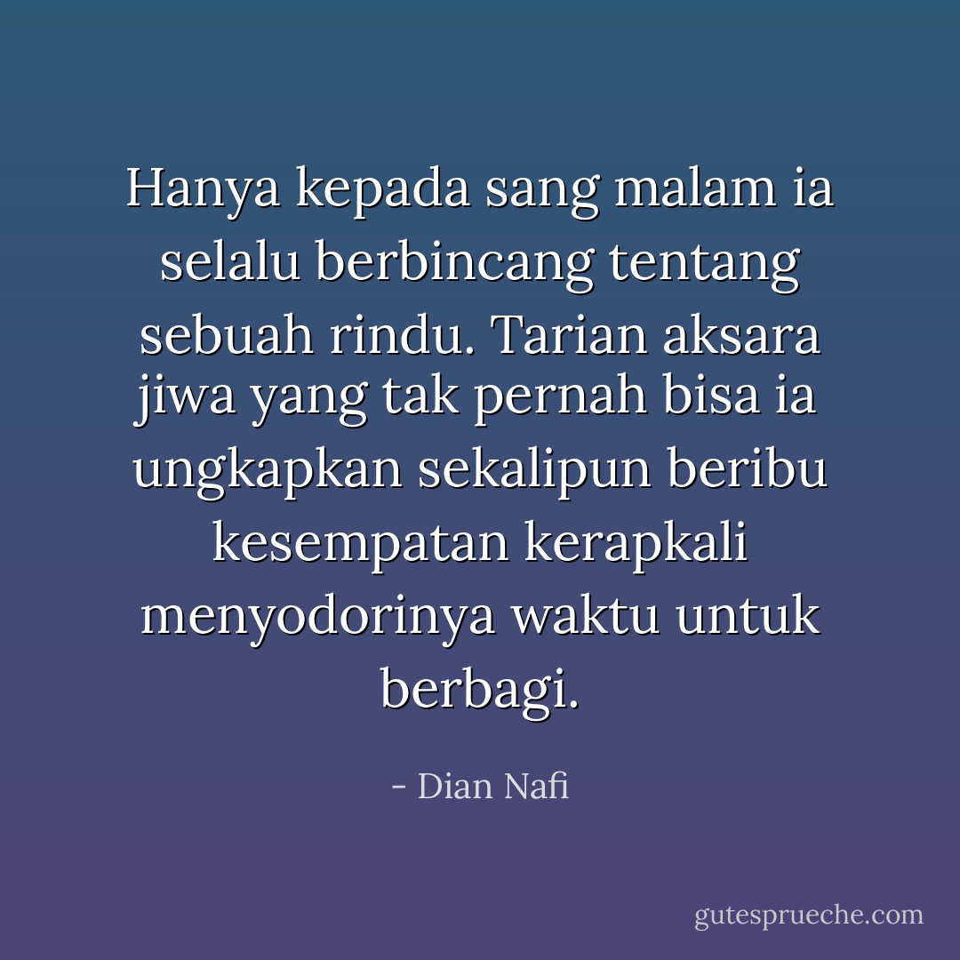 Hanya kepada sang malam ia selalu berbincang tentang sebuah rindu. Tarian aksara jiwa yang tak pernah bisa ia ungkapkan sekalipun beribu kesempatan kerapkali menyodorinya waktu untuk berbagi. - Dian Nafi