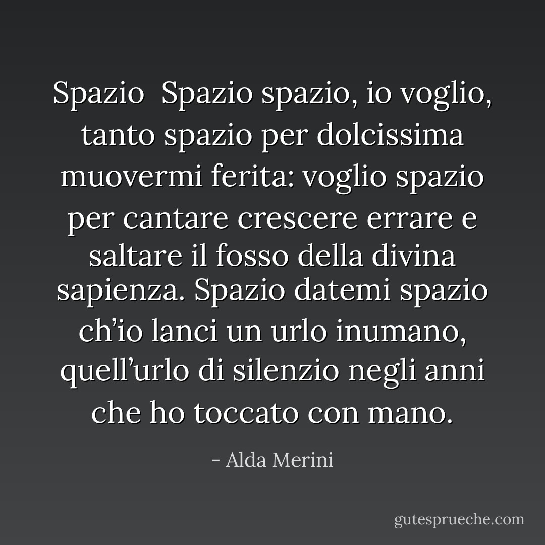Spazio<br /><br />Spazio spazio, io voglio, tanto spazio<br />per dolcissima muovermi ferita:<br />voglio spazio per cantare crescere<br />errare e saltare il fosso<br />della divina sapienza.<br />Spazio datemi spazio<br />ch’io lanci un urlo inumano,<br />quell’urlo di silenzio negli anni<br />che ho toccato con mano. - Alda Merini