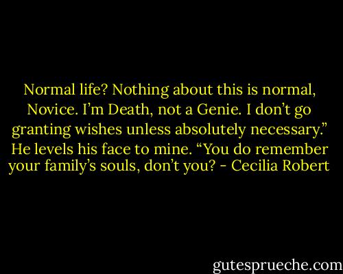 Normal life? Nothing about this is normal, Novice. I’m Death, not a Genie. I don’t go granting wishes unless absolutely necessary.” He levels his face to mine. “You do remember your family’s souls, don’t you? - Cecilia Robert