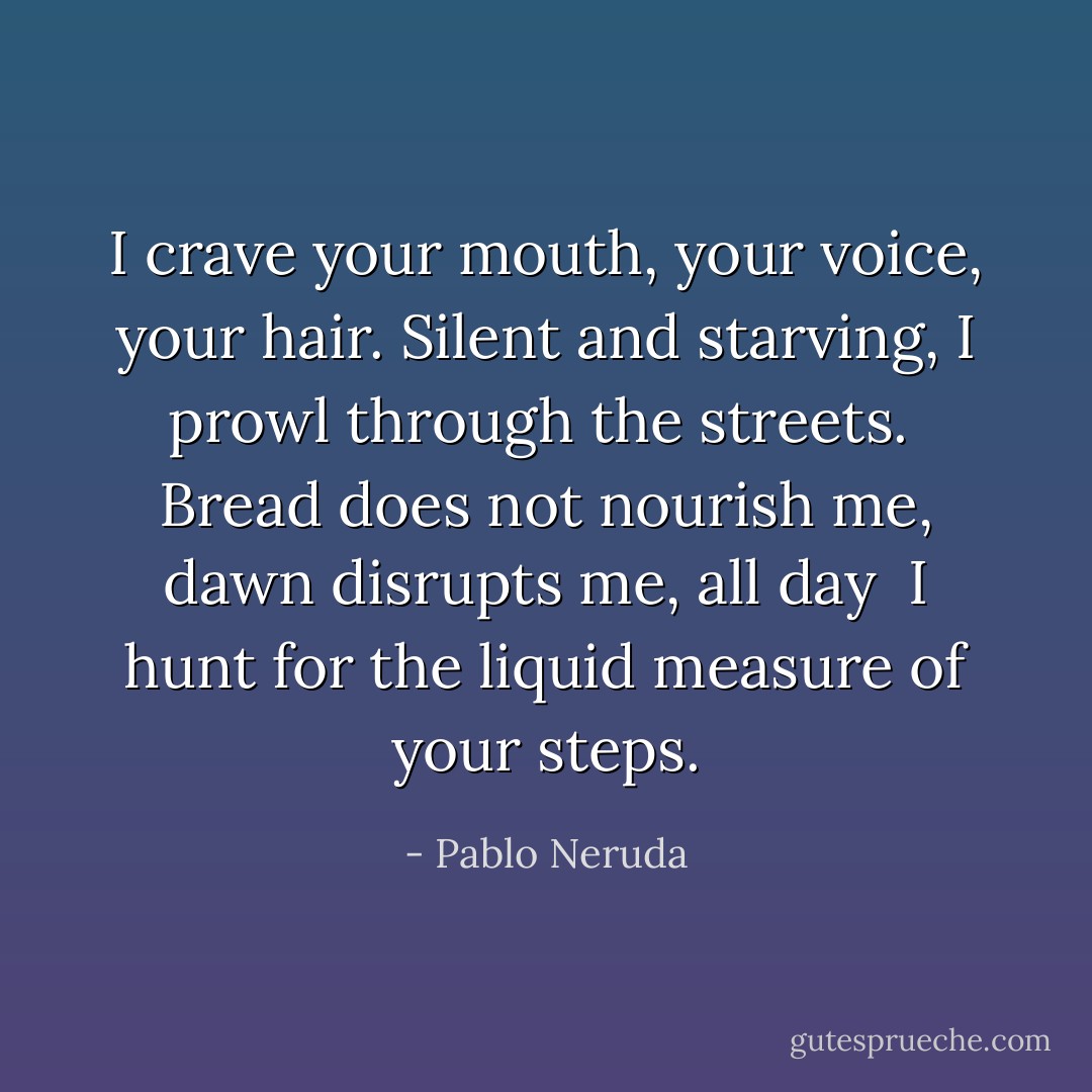 I crave your mouth, your voice, your hair.<br />Silent and starving, I prowl through the streets. <br />Bread does not nourish me, dawn disrupts me, all day <br />I hunt for the liquid measure of your steps. - Pablo Neruda