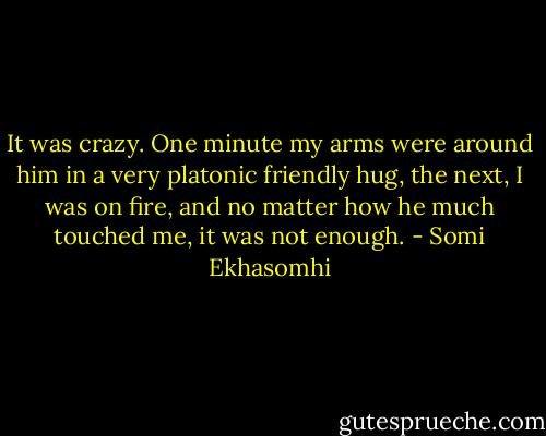 It was crazy. One minute my arms were around him in a very platonic friendly hug, the next, I was on fire, and no matter how he much touched me, it was not enough. - Somi Ekhasomhi