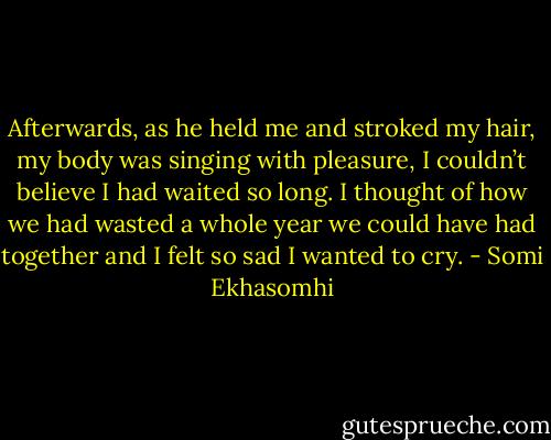 Afterwards, as he held me and stroked my hair, my body was singing with pleasure, I couldn’t believe I had waited so long. I thought of how we had wasted a whole year we could have had together and I felt so sad I wanted to cry. - Somi Ekhasomhi