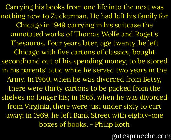 Carrying his books from one life into the next was nothing new to Zuckerman. He had left his family for Chicago in 1949 carrying in his suitcase the annotated works of Thomas Wolfe and Roget's Thesaurus. Four years later, age twenty, he left Chicago with five cartons of classics, bought secondhand out of his spending money, to be stored in his parents' attic while he served two years in the Army. In 1960, when he was divorced from Betsy, there were thirty cartons to be packed from the shelves no longer his; in 1965, when he was divorced from Virginia, there were just under sixty to cart away; in 1969, he left Bank Street with eighty-one boxes of books. - Philip Roth