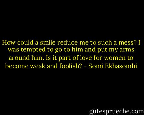 How could a smile reduce me to such a mess? I was tempted to go to him and put my arms around him. Is it part of love for women to become weak and foolish? - Somi Ekhasomhi