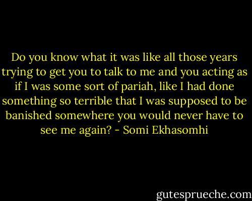 Do you know what it was like all those years trying to get you to talk to me and you acting as if I was some sort of pariah, like I had done something so terrible that I was supposed to be banished somewhere you would never have to see me again? - Somi Ekhasomhi