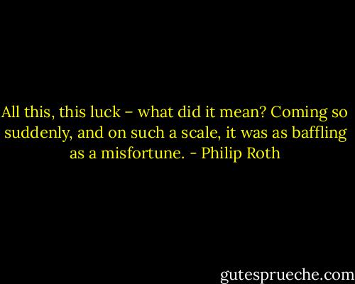All this, this luck – what did it mean? Coming so suddenly, and on such a scale, it was as baffling as a misfortune. - Philip Roth