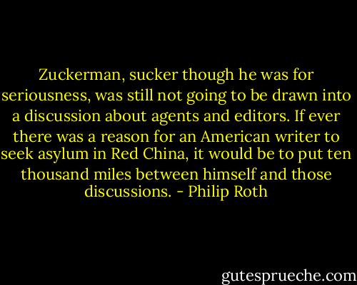 Zuckerman, sucker though he was for seriousness, was still not going to be drawn into a discussion about agents and editors. If ever there was a reason for an American writer to seek asylum in Red China, it would be to put ten thousand miles between himself and those discussions. - Philip Roth