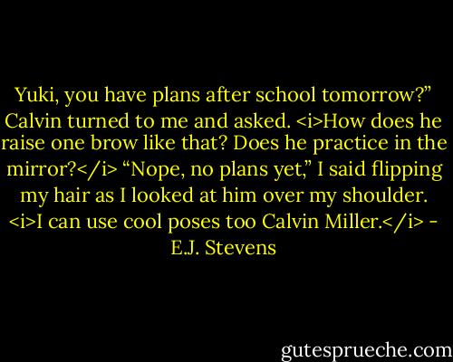Yuki, you have plans after school tomorrow?” Calvin turned to me and asked.<br /><i>How does he raise one brow like that? Does he practice in the mirror?</i><br />“Nope, no plans yet,” I said flipping my hair as I looked at him over my shoulder. <i>I can use cool poses too Calvin Miller.</i> - E.J. Stevens