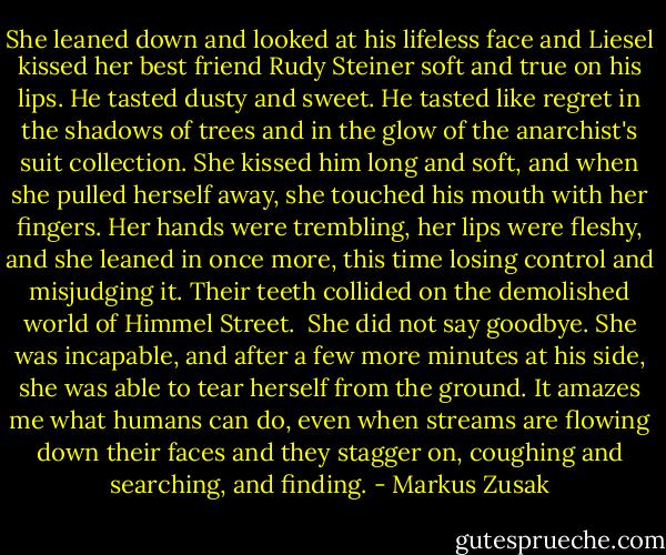 She leaned down and looked at his lifeless face and Liesel kissed her best friend Rudy Steiner soft and true on his lips. He tasted dusty and sweet. He tasted like regret in the shadows of trees and in the glow of the anarchist's suit collection. She kissed him long and soft, and when she pulled herself away, she touched his mouth with her fingers. Her hands were trembling, her lips were fleshy, and she leaned in once more, this time losing control and misjudging it. Their teeth collided on the demolished world of Himmel Street.<br /><br />She did not say goodbye. She was incapable, and after a few more minutes at his side, she was able to tear herself from the ground. It amazes me what humans can do, even when streams are flowing down their faces and they stagger on, coughing and searching, and finding. - Markus Zusak