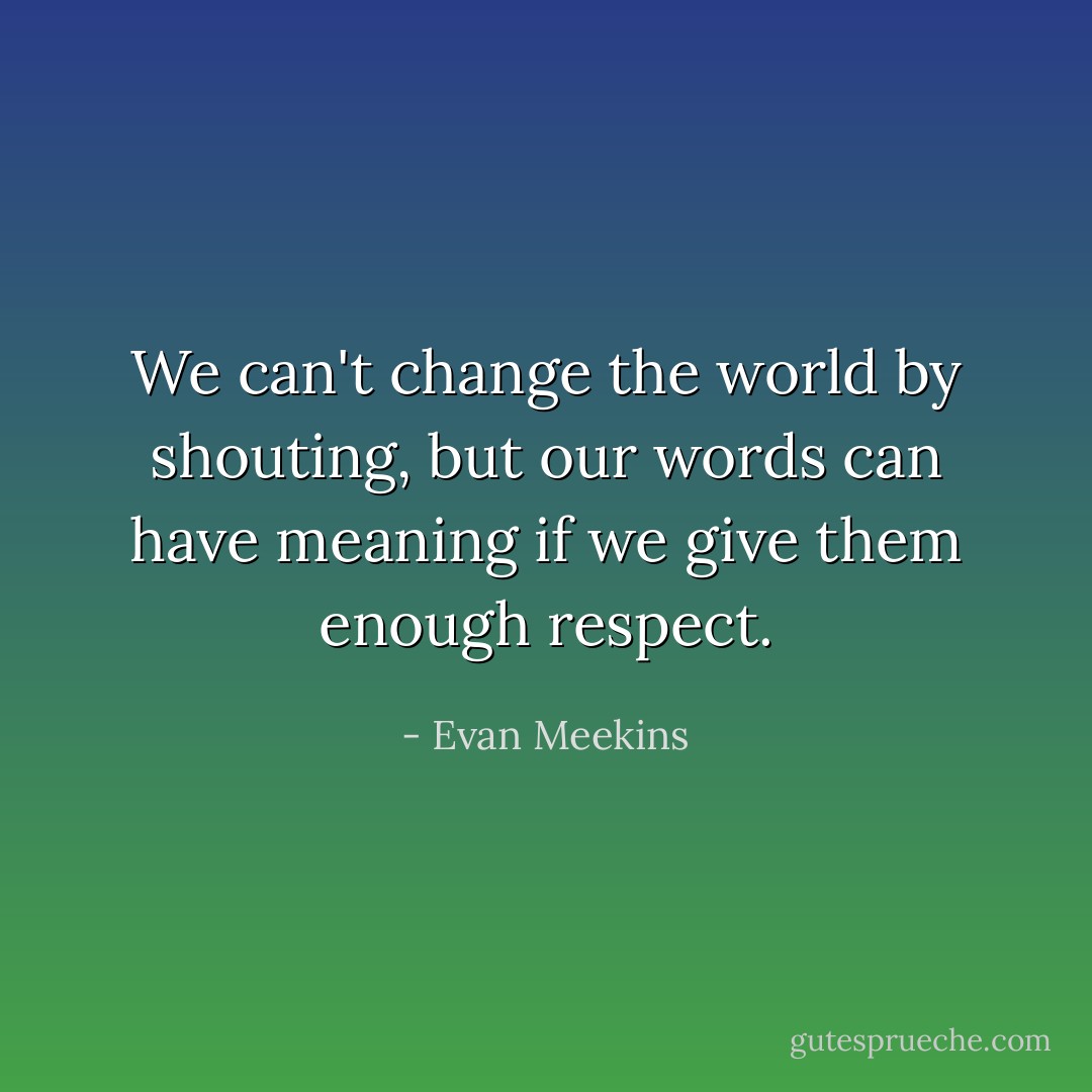 We can't change the world by shouting, but our words can have meaning if we give them enough respect. - Evan Meekins