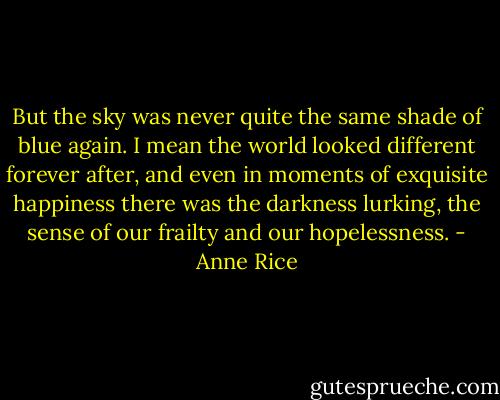 But the sky was never quite the same shade of blue again. I mean the world looked different forever after, and even in moments of exquisite happiness there was the darkness lurking, the sense of our frailty and our hopelessness. - Anne Rice