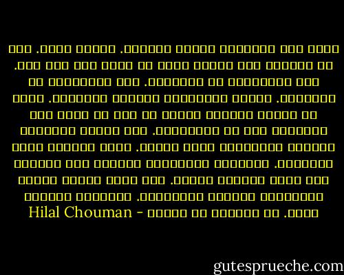 قالت إنّ الأشياء حولنا محايدة. إنّها سواء. نحن من نرفعها إلى مراتب عليا أو نهوي بها إلى تحت. حتى التقزّز، هو تعريفنا. حتى الأخلاق، هي تعريفنا. الصحّ تعريفنا، والخطأ تعريفنا. ونحن من ننهمك بتعريف غيرنا من دون أن يعني ذلك التعرّف على من عرَّفناه. نحن نعقّد الأشياء ونبسّط العلاقات فيما بينها. نقوم تمامًا بعكس الحقيقة. الأشياء بطبيعتها بسيطة، لكن تتواجد ضمن حلقة علاقات معقدة. أنت لمّا تكتب، تعقّد الأشياء، وتبسّط العلاقات. الرواية تبسيط، قالت. هل تستطيع أن تنكر؟ - Hilal Chouman