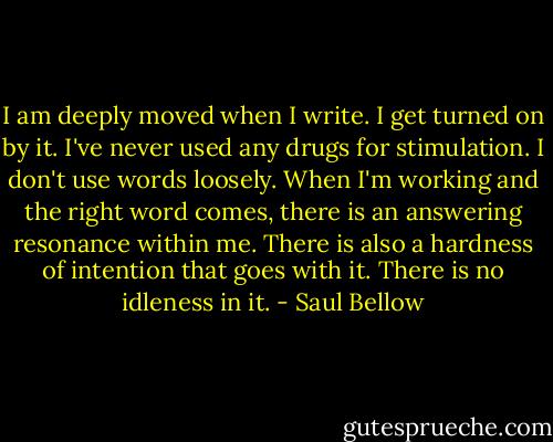 I am deeply moved when I write. I get turned on by it. I've never used any drugs for stimulation. I don't use words loosely. When I'm working and the right word comes, there is an answering resonance within me. There is also a hardness of intention that goes with it. There is no idleness in it. - Saul Bellow