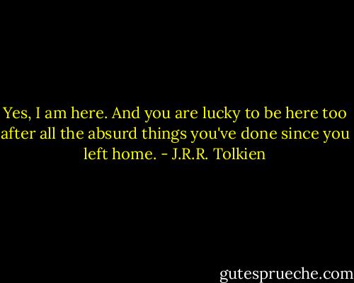 Yes, I am here. And you are lucky to be here too after all the absurd things you've done since you left home. - J.R.R. Tolkien