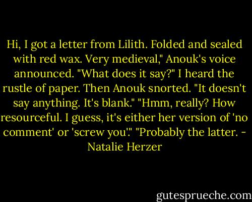 Hi, I got a letter from Lilith. Folded and sealed with red wax. Very medieval," Anouk's voice announced.<br />"What does it say?"<br />I heard the rustle of paper. Then Anouk snorted. "It doesn't say anything. It's blank."<br />"Hmm, really? How resourceful. I guess, it's either her version of 'no comment' or 'screw you'."<br />"Probably the latter. - Natalie Herzer