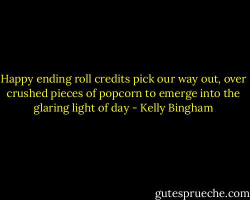Happy ending roll credits<br />pick our way out, over<br />crushed pieces of popcorn<br />to emerge<br />into the glaring light of day - Kelly Bingham