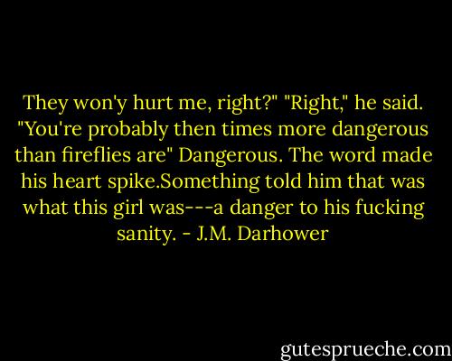 They won'y hurt me, right?"<br />"Right," he said.<br />"You're probably then times more dangerous than fireflies are"<br />Dangerous. The word made his heart spike.Something told him that was what this girl was---a danger to his fucking sanity. - J.M. Darhower