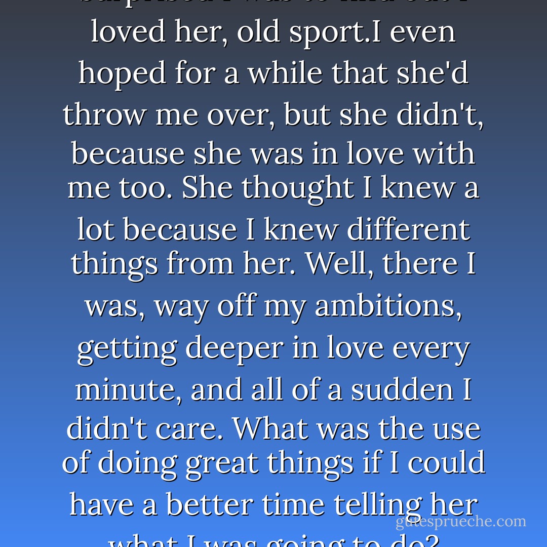 I can't describe to you how surprised I was to find out I loved her, old sport.I even hoped for a while that she'd throw me over, but she didn't, because she was in love with me too. She thought I knew a lot because I knew different things from her. Well, there I was, way off my ambitions, getting deeper in love every minute, and all of a sudden I didn't care. What was the use of doing great things if I could have a better time telling her what I was going to do? - F. Scott Fitzgerald