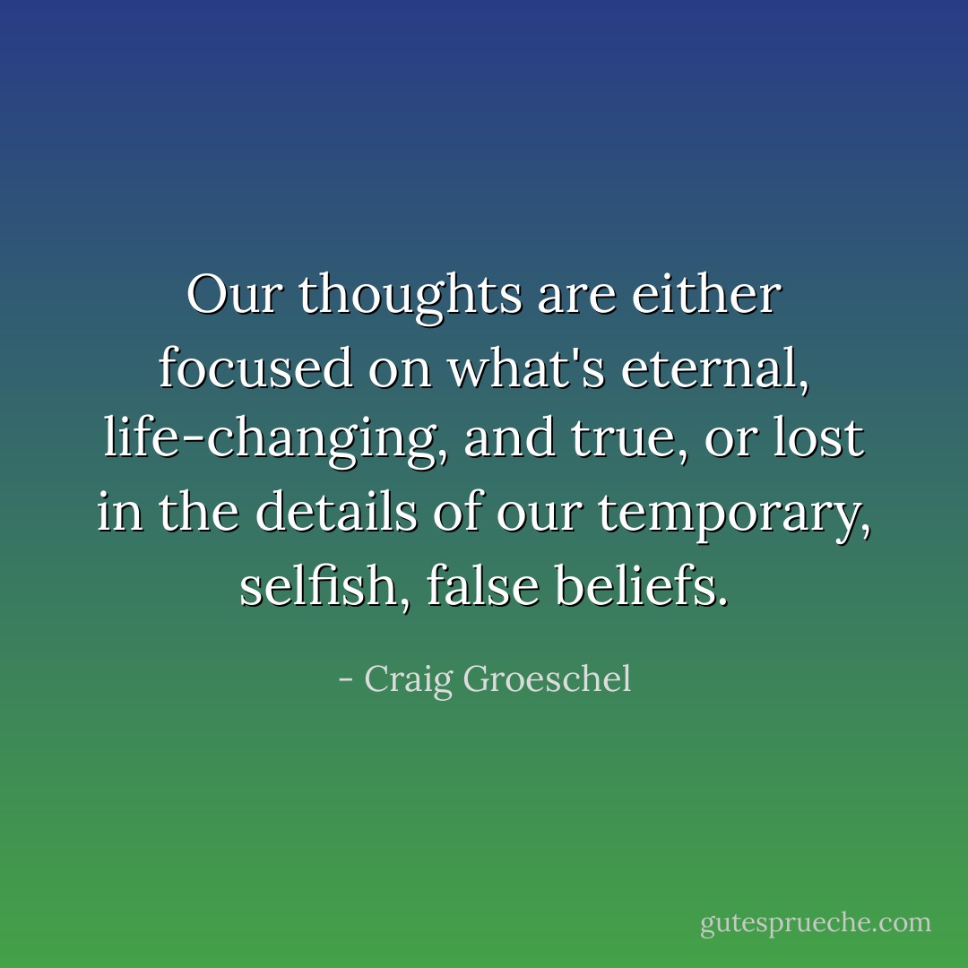 Our thoughts are either focused on what's eternal, life-changing, and true, or lost in the details of our temporary, selfish, false beliefs. - Craig Groeschel