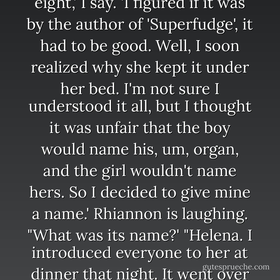 I stole Judy Blume's 'Forever' from my sister when I was eight,' I say. 'I figured if it was by the author of 'Superfudge', it had to be good. Well, I soon realized why she kept it under her bed. I'm not sure I understood it all, but I thought it was unfair that the boy would name his, um, organ, and the girl wouldn't name hers. So I decided to give mine a name.' Rhiannon is laughing. "What was its name?' "Helena. I introduced everyone to her at dinner that night. It went over really well. - David Levithan