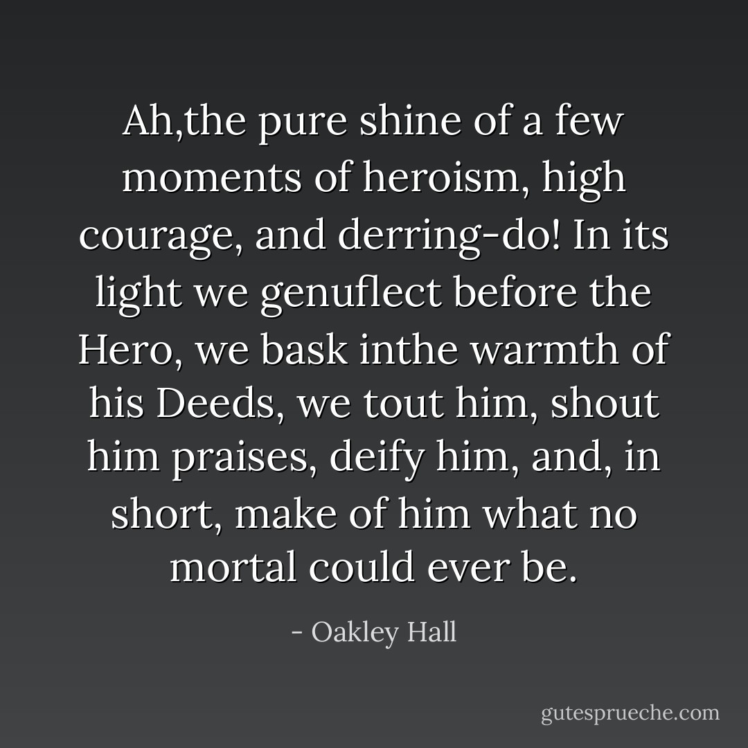 Ah,the pure shine of a few moments of heroism, high courage, and derring-do! In its light we genuflect before the Hero, we bask inthe warmth of his Deeds, we tout him, shout him praises, deify him, and, in short, make of him what no mortal could ever be. - Oakley Hall