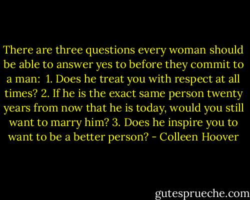 There are three questions every woman should be able to answer yes to before they commit to a man:<br /><br />1. Does he treat you with respect at all times?<br />2. If he is the exact same person twenty years from now that<br />he is today, would you still want to marry him?<br />3. Does he inspire you to want to be a better person? - Colleen Hoover