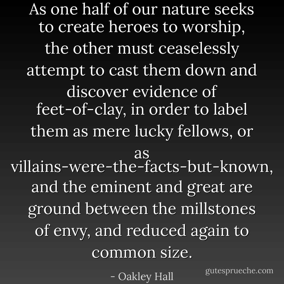 As one half of our nature seeks to create heroes to worship, the other must ceaselessly attempt to cast them down and discover evidence of feet-of-clay, in order to label them as mere lucky fellows, or as villains-were-the-facts-but-known, and the eminent and great are ground between the millstones of envy, and reduced again to common size. - Oakley Hall