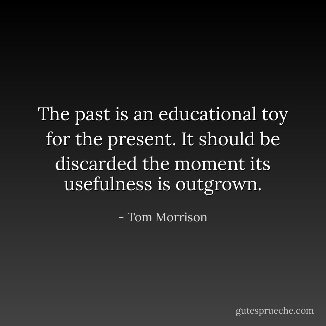The past is an educational toy for the present. It should be discarded the moment its usefulness is outgrown. - Tom Morrison
