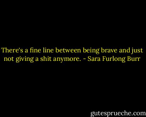 There's a fine line between being brave and just not giving a shit anymore. - Sara Furlong Burr