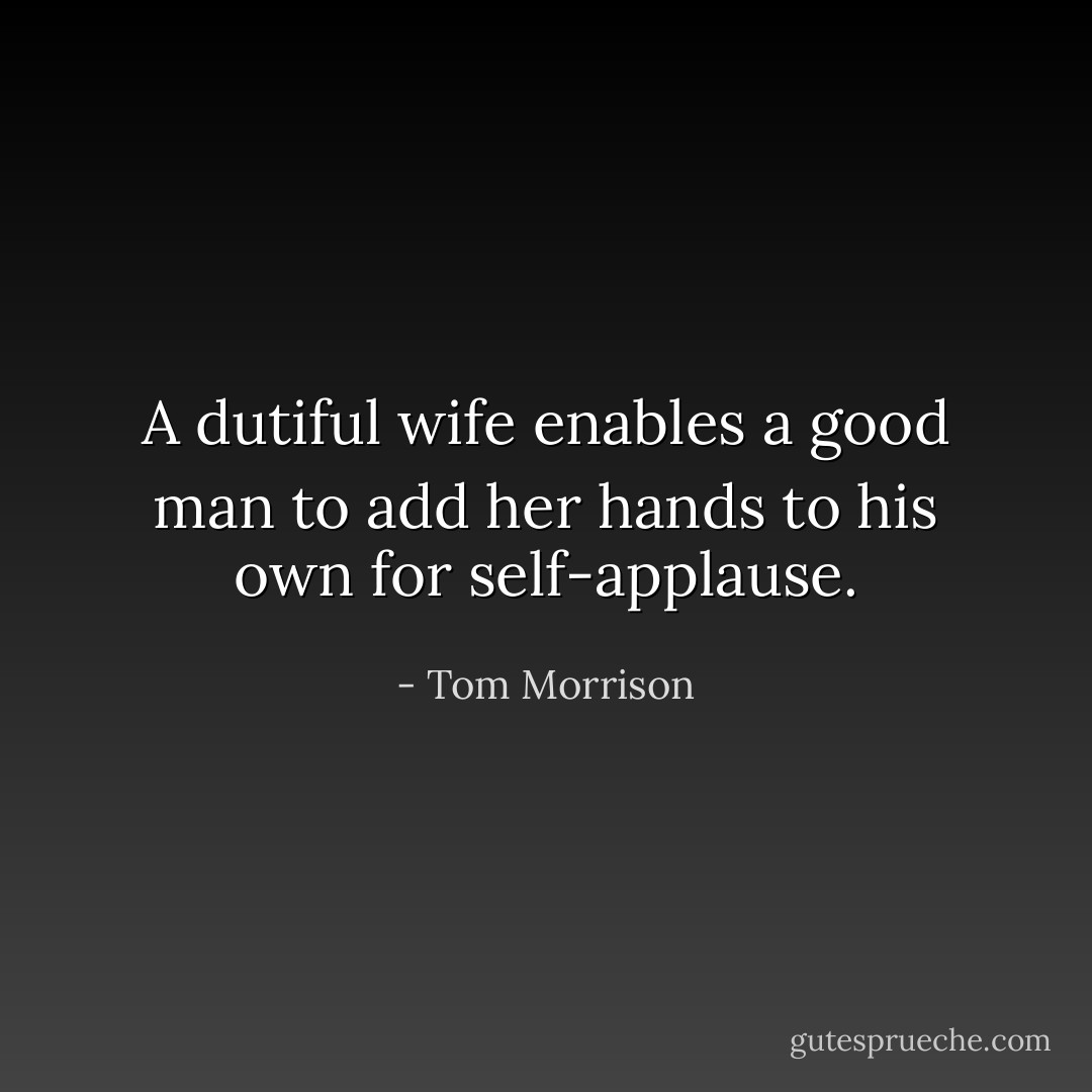 A dutiful wife enables a good man to add her hands to his own for self-applause. - Tom Morrison