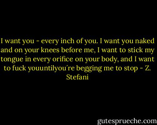 I want you - every inch of you. I want you naked and on your knees before me, I want to stick my tongue in every orifice on your body, and I want to fuck youuntilyou´re begging me to stop - Z. Stefani