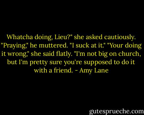 Whatcha doing, Lieu?" she asked cautiously. "Praying," he muttered. "I suck at it."<br />"Your doing it wrong," she said flatly. "I'm not big on church, but I'm pretty sure you're supposed to do it with a friend. - Amy Lane