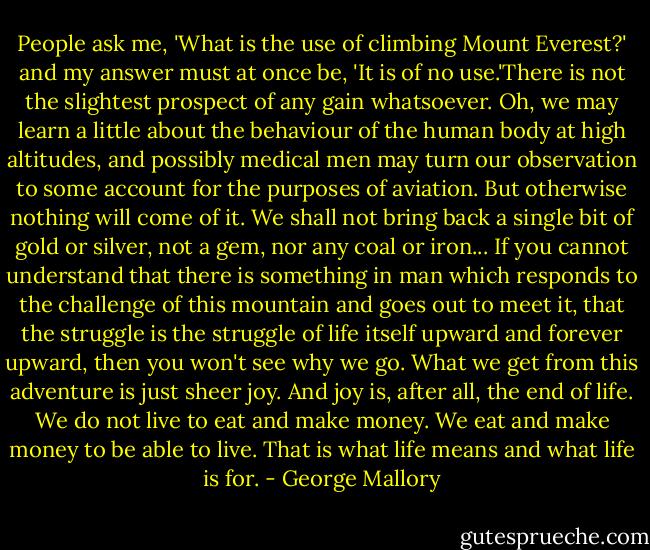 People ask me, 'What is the use of climbing Mount Everest?' and my answer must at once be, 'It is of no use.'There is not the slightest prospect of any gain whatsoever. Oh, we may learn a little about the behaviour of the human body at high altitudes, and possibly medical men may turn our observation to some account for the purposes of aviation. But otherwise nothing will come of it. We shall not bring back a single bit of gold or silver, not a gem, nor any coal or iron... If you cannot understand that there is something in man which responds to the challenge of this mountain and goes out to meet it, that the struggle is the struggle of life itself upward and forever upward, then you won't see why we go. What we get from this adventure is just sheer joy. And joy is, after all, the end of life. We do not live to eat and make money. We eat and make money to be able to live. That is what life means and what life is for. - George Mallory