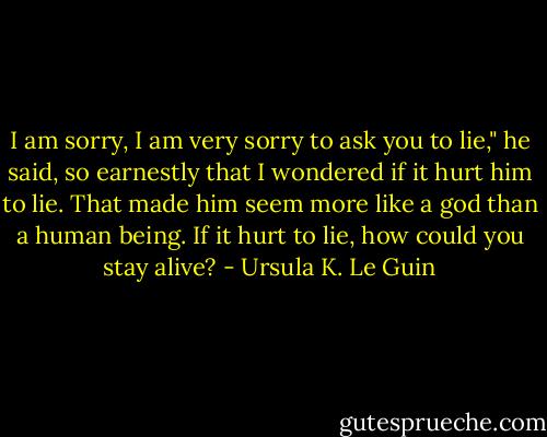 I am sorry, I am very sorry to ask you to lie," he said, so earnestly that I wondered if it hurt him to lie. That made him seem more like a god than a human being. If it hurt to lie, how could you stay alive? - Ursula K. Le Guin