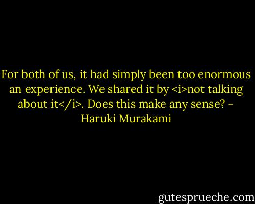 For both of us, it had simply been too enormous an experience. We shared it by <i>not talking about it</i>. Does this make any sense? - Haruki Murakami