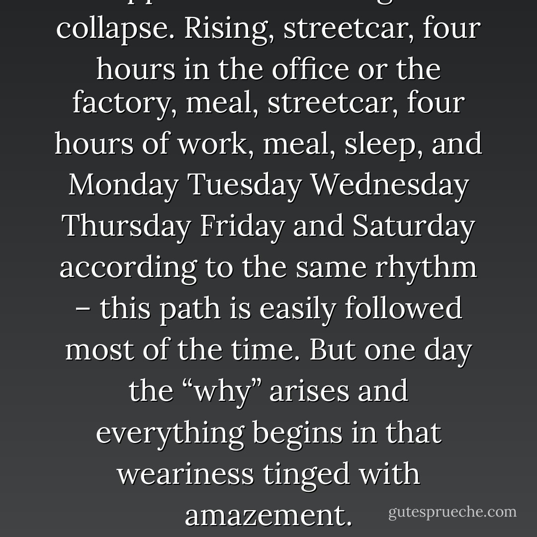 It happens that the stage sets collapse. Rising, streetcar, four hours in the office or the factory, meal, streetcar, four hours of work, meal, sleep, and Monday Tuesday Wednesday Thursday Friday and Saturday according to the same rhythm – this path is easily followed most of the time. But one day the “why” arises and everything begins in that weariness tinged with amazement. - Albert Camus