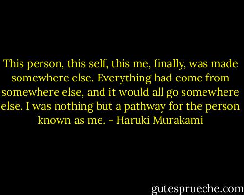 This person, this self, this me, finally, was made somewhere else. Everything had come from somewhere else, and it would all go somewhere else. I was nothing but a pathway for the person known as me. - Haruki Murakami