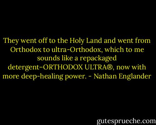 They went off to the Holy Land and went from Orthodox to ultra-Orthodox, which to me sounds like a repackaged detergent–ORTHODOX ULTRA®, now with more deep-healing power. - Nathan Englander