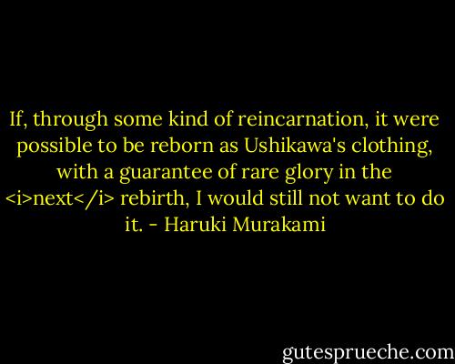 If, through some kind of reincarnation, it were possible to be reborn as Ushikawa's clothing, with a guarantee of rare glory in the <i>next</i> rebirth, I would still not want to do it. - Haruki Murakami