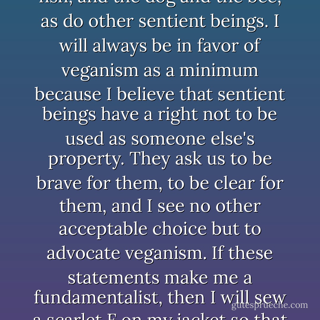 I am not well-versed in theory, but in my view, the cow deserves her life. As does the ram. As does the ladybug. As does the elephant. As do the fish, and the dog and the bee; as do other sentient beings. I will always be in favor of veganism as a minimum because I believe that sentient beings have a right not to be used as someone else's property. They ask us to be brave for them, to be clear for them, and I see no other acceptable choice but to advocate veganism. If these statements make me a fundamentalist, then I will sew a scarlet F on my jacket so that all may know I'm fundamentally in favor of nonviolence; may they bury me in it so that all will know where I stood. - Vincent J. Guihan