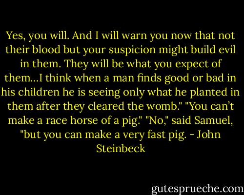 Yes, you will. And I will warn you now that not their blood but your suspicion might build evil in them. They will be what you expect of them…I think when a man finds good or bad in his children he is seeing only what he planted in them after they cleared the womb."<br />"You can’t make a race horse of a pig."<br />"No," said Samuel, "but you can make a very fast pig. - John Steinbeck